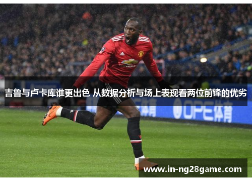 吉鲁与卢卡库谁更出色 从数据分析与场上表现看两位前锋的优劣