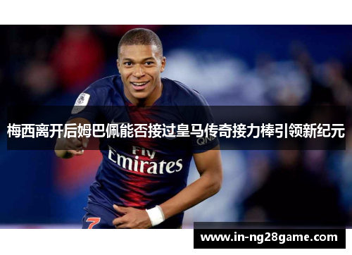 梅西离开后姆巴佩能否接过皇马传奇接力棒引领新纪元