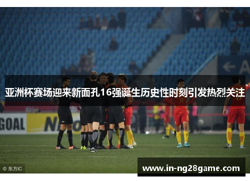 亚洲杯赛场迎来新面孔16强诞生历史性时刻引发热烈关注