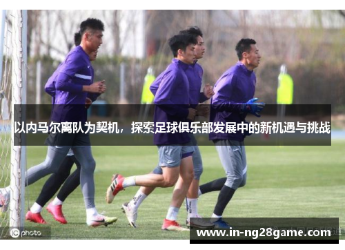 以内马尔离队为契机，探索足球俱乐部发展中的新机遇与挑战