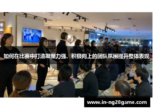 如何在比赛中打造凝聚力强、积极向上的团队氛围提升整体表现