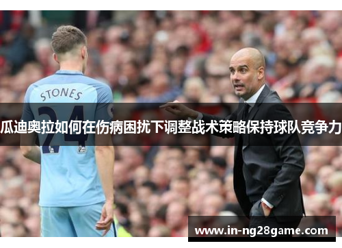 瓜迪奥拉如何在伤病困扰下调整战术策略保持球队竞争力