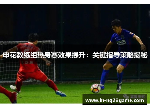 申花教练组热身赛效果提升：关键指导策略揭秘