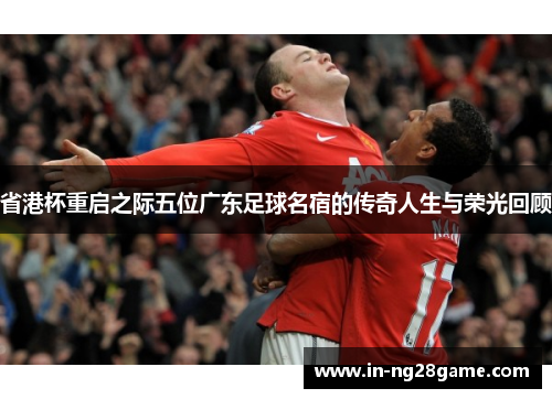 省港杯重启之际五位广东足球名宿的传奇人生与荣光回顾