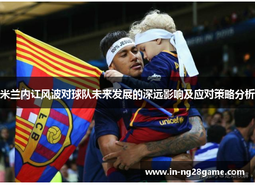 米兰内讧风波对球队未来发展的深远影响及应对策略分析 米兰内讧风波对球队未来发展的深远影响及应对策略分析
