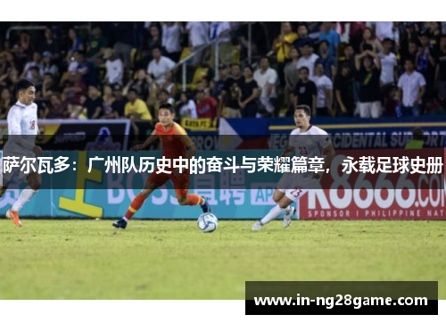 萨尔瓦多：广州队历史中的奋斗与荣耀篇章，永载足球史册