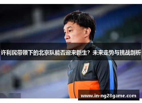 许利民带领下的北京队能否迎来新生?未来走势与挑战剖析