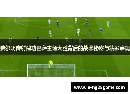费尔明传射建功巴萨主场大胜背后的战术秘密与精彩表现 费尔明传射建功巴萨主场大胜背后的战术秘密与精彩表现