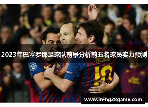 2023年巴塞罗那足球队前景分析前五名球员实力预测 2023年巴塞罗那足球队前景分析前五名球员实力预测