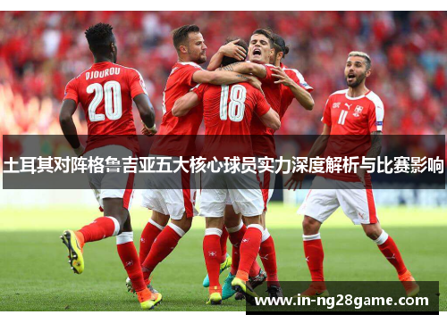 土耳其对阵格鲁吉亚五大核心球员实力深度解析与比赛影响