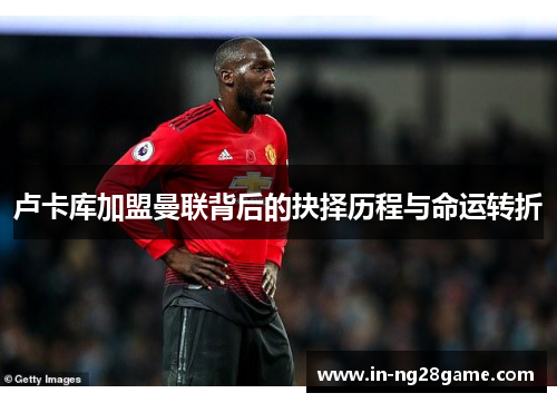 卢卡库加盟曼联背后的抉择历程与命运转折 卢卡库加盟曼联背后的抉择历程与命运转折