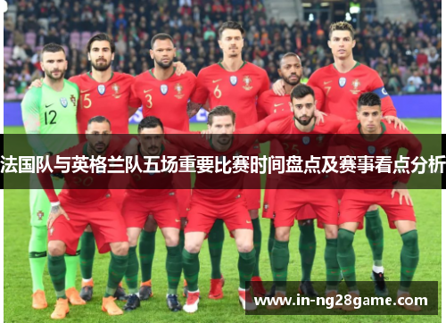 法国队与英格兰队五场重要比赛时间盘点及赛事看点分析 法国队与英格兰队五场重要比赛时间盘点及赛事看点分析