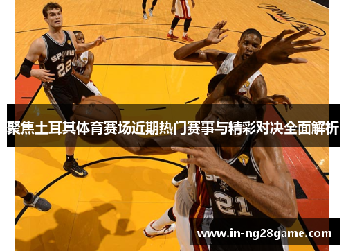 聚焦土耳其体育赛场近期热门赛事与精彩对决全面解析