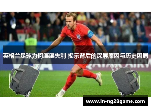 英格兰足球为何屡屡失利 揭示背后的深层原因与历史困局