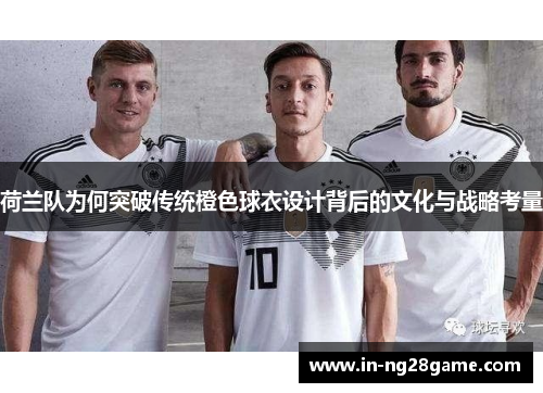 荷兰队为何突破传统橙色球衣设计背后的文化与战略考量 荷兰队为何突破传统橙色球衣设计背后的文化与战略考量