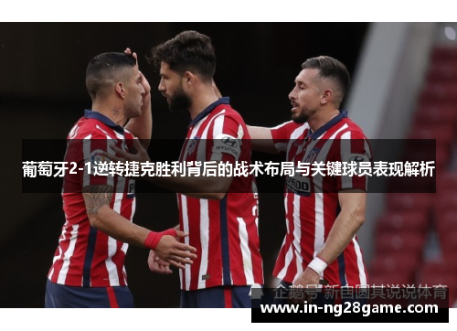 葡萄牙2-1逆转捷克胜利背后的战术布局与关键球员表现解析