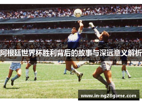 阿根廷世界杯胜利背后的故事与深远意义解析