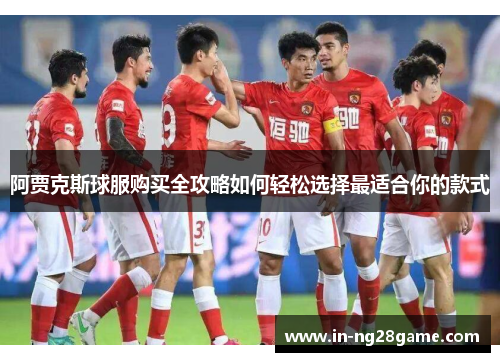 阿贾克斯球服购买全攻略如何轻松选择最适合你的款式 阿贾克斯球服购买全攻略如何轻松选择最适合你的款式