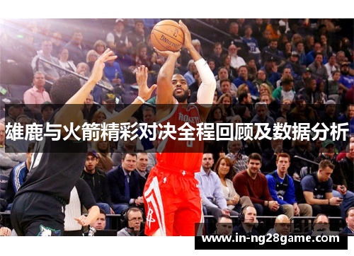 雄鹿与火箭精彩对决全程回顾及数据分析