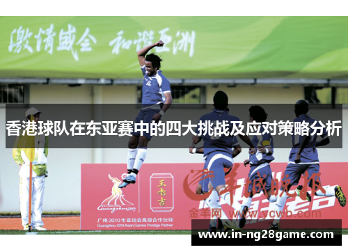 香港球队在东亚赛中的四大挑战及应对策略分析 香港球队在东亚赛中的四大挑战及应对策略分析