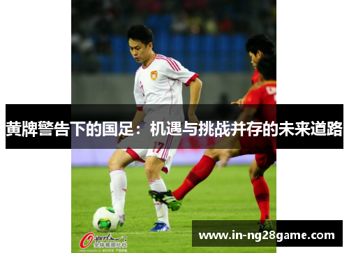 黄牌警告下的国足：机遇与挑战并存的未来道路