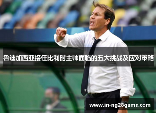 鲁迪加西亚接任比利时主帅面临的五大挑战及应对策略 鲁迪加西亚接任比利时主帅面临的五大挑战及应对策略