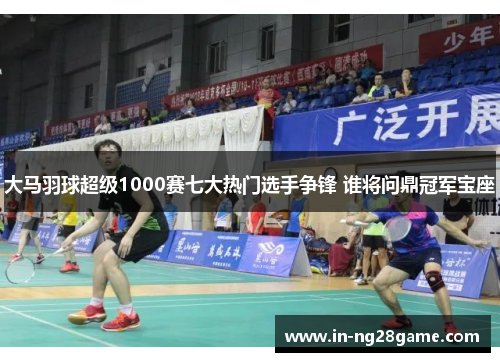 大马羽球超级1000赛七大热门选手争锋 谁将问鼎冠军宝座