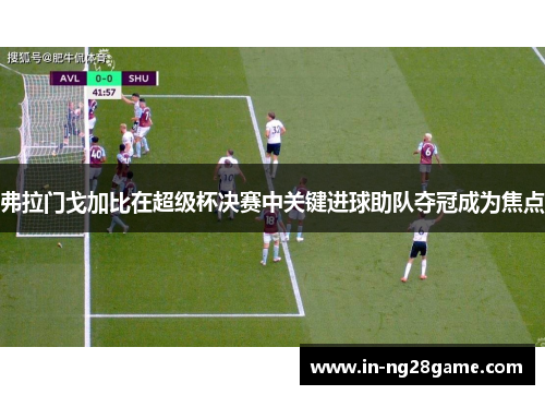 弗拉门戈加比在超级杯决赛中关键进球助队夺冠成为焦点