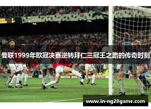 曼联1999年欧冠决赛逆转拜仁三冠王之路的传奇时刻