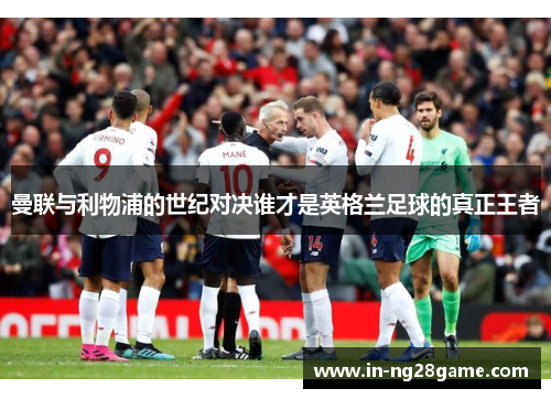 曼联与利物浦的世纪对决谁才是英格兰足球的真正王者