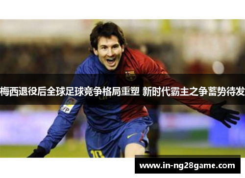 梅西退役后全球足球竞争格局重塑 新时代霸主之争蓄势待发