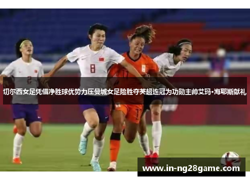 切尔西女足凭借净胜球优势力压曼城女足险胜夺英超连冠为功勋主帅艾玛·海耶斯献礼 切尔西女足凭借净胜球优势力压曼城女足险胜夺英超连冠为功勋主帅艾玛·海耶斯献礼