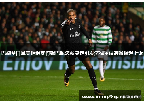 巴黎圣日耳曼拒绝支付姆巴佩欠薪决定引发法律争议准备提起上诉 巴黎圣日耳曼拒绝支付姆巴佩欠薪决定引发法律争议准备提起上诉