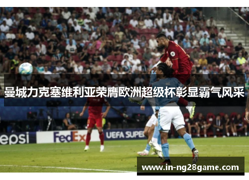 曼城力克塞维利亚荣膺欧洲超级杯彰显霸气风采 曼城力克塞维利亚荣膺欧洲超级杯彰显霸气风采