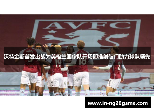 沃特金斯首发出战为英格兰国家队开场即推射破门助力球队领先 沃特金斯首发出战为英格兰国家队开场即推射破门助力球队领先