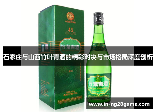 石家庄与山西竹叶青酒的精彩对决与市场格局深度剖析 石家庄与山西竹叶青酒的精彩对决与市场格局深度剖析