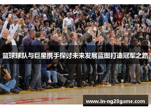 篮球球队与巨星携手探讨未来发展蓝图打造冠军之路 篮球球队与巨星携手探讨未来发展蓝图打造冠军之路