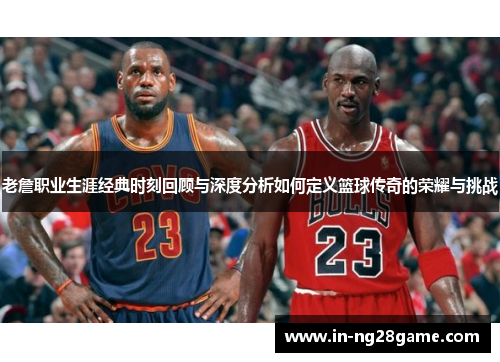 老詹职业生涯经典时刻回顾与深度分析如何定义篮球传奇的荣耀与挑战 老詹职业生涯经典时刻回顾与深度分析如何定义篮球传奇的荣耀与挑战