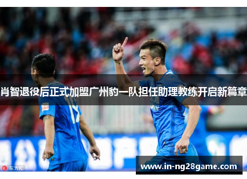 肖智退役后正式加盟广州豹一队担任助理教练开启新篇章 肖智退役后正式加盟广州豹一队担任助理教练开启新篇章