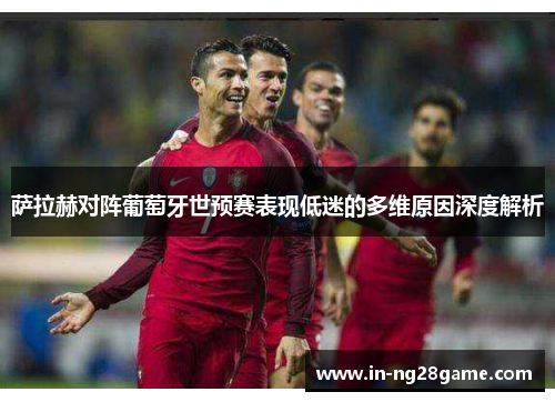 萨拉赫对阵葡萄牙世预赛表现低迷的多维原因深度解析