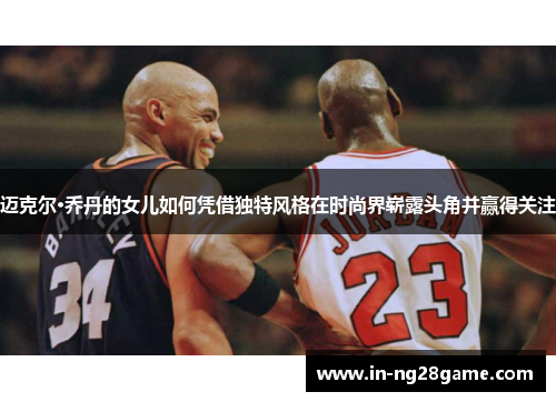 迈克尔·乔丹的女儿如何凭借独特风格在时尚界崭露头角并赢得关注
