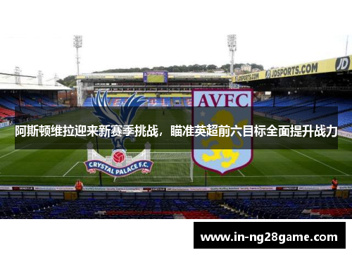 阿斯顿维拉迎来新赛季挑战，瞄准英超前六目标全面提升战力