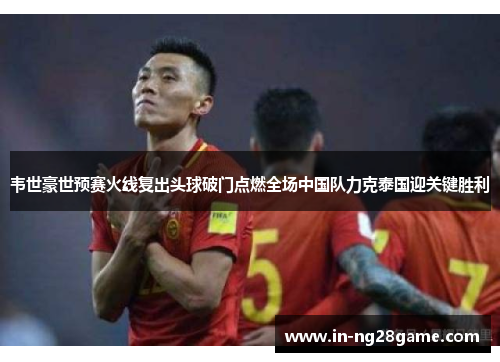 韦世豪世预赛火线复出头球破门点燃全场中国队力克泰国迎关键胜利 韦世豪世预赛火线复出头球破门点燃全场中国队力克泰国迎关键胜利