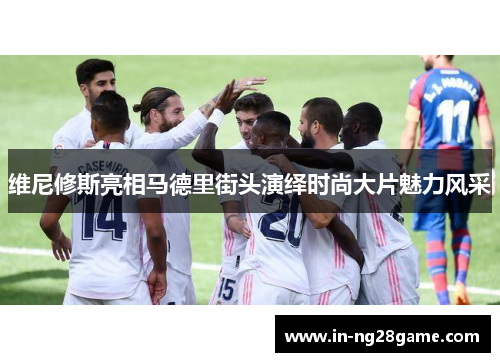 维尼修斯亮相马德里街头演绎时尚大片魅力风采