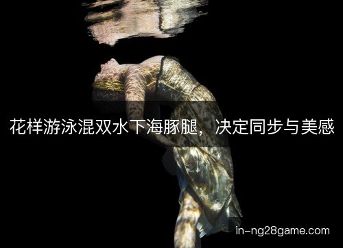 花样游泳混双水下海豚腿,决定同步与美感 花样游泳混双水下海豚腿,决定同步与美感