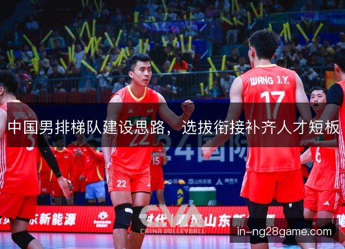 中国男排梯队建设思路,选拔衔接补齐人才短板 中国男排梯队建设思路,选拔衔接补齐人才短板